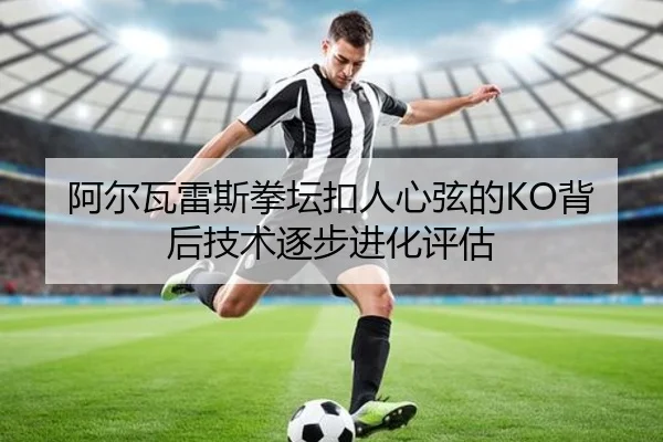 阿尔瓦雷斯拳坛扣人心弦的KO背后技术逐步进化评估 - huatihui
